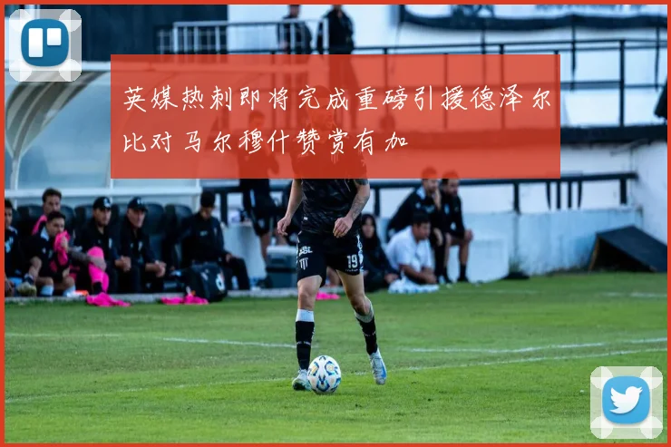 英媒热刺即将完成重磅引援德泽尔比对马尔穆什赞赏有加