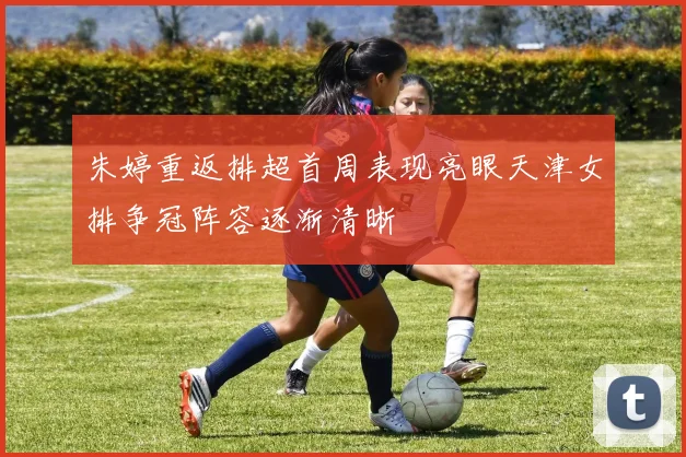 朱婷重返排超首周表现亮眼天津女排争冠阵容逐渐清晰