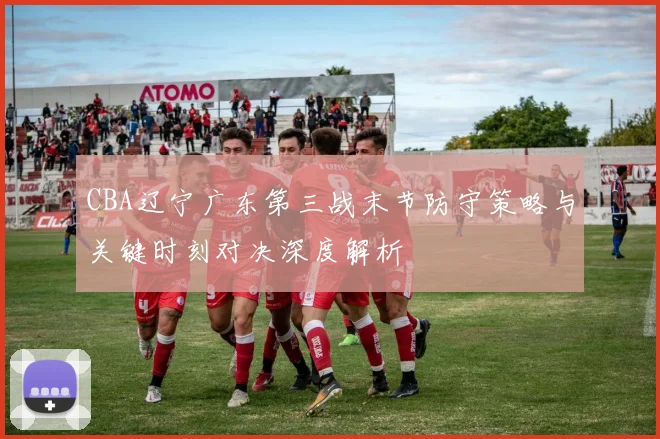 CBA辽宁广东第三战末节防守策略与关键时刻对决深度解析