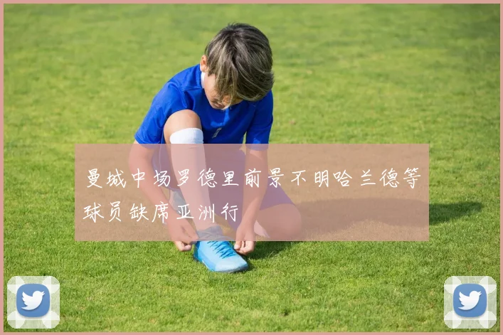 曼城中场罗德里前景不明哈兰德等球员缺席亚洲行