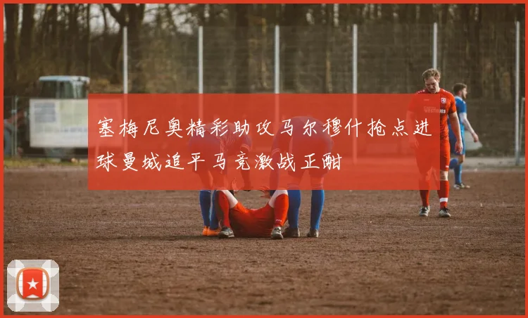塞梅尼奥精彩助攻马尔穆什抢点进球曼城追平马竞激战正酣