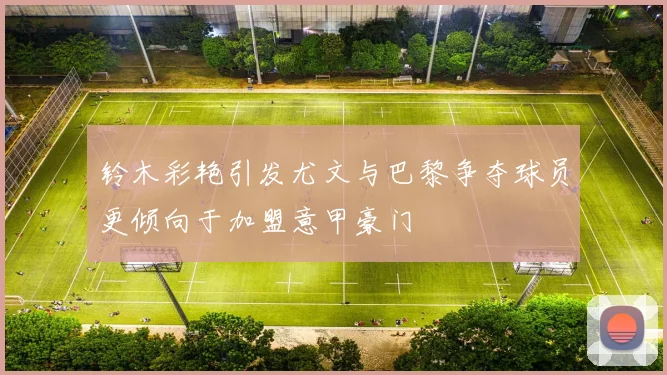 铃木彩艳引发尤文与巴黎争夺球员更倾向于加盟意甲豪门
