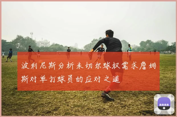 波利尼斯分析米切尔球权需求詹姆斯对单打球员的应对之道